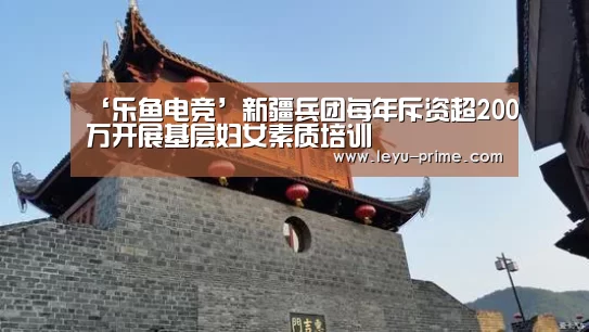 ‘乐鱼电竞’新疆兵团每年斥资超200万开展基层妇女素质培训(图1) 乐鱼APP下载